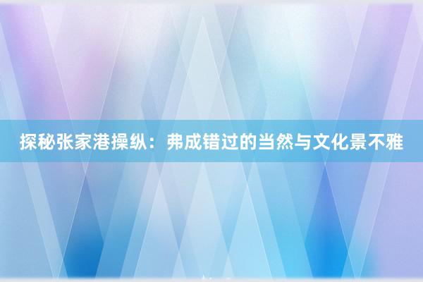 探秘张家港操纵：弗成错过的当然与文化景不雅